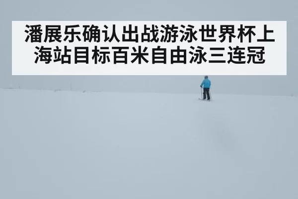 潘展乐确认出战游泳世界杯上海站目标百米自由泳三连冠
