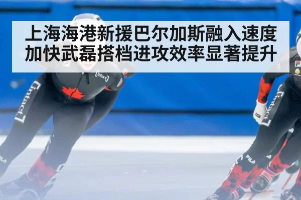 上海海港新援巴尔加斯融入速度加快武磊搭档进攻效率显著提升